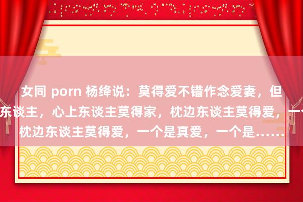 女同 porn 杨绛说：莫得爱不错作念爱妻，但莫得爱一定作念不了情东谈主，心上东谈主莫得家，枕边东谈主莫得爱，一个是真爱，一个是……