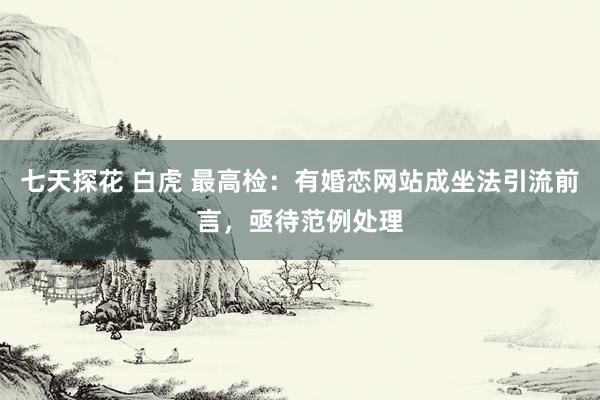 七天探花 白虎 最高检：有婚恋网站成坐法引流前言，亟待范例处理
