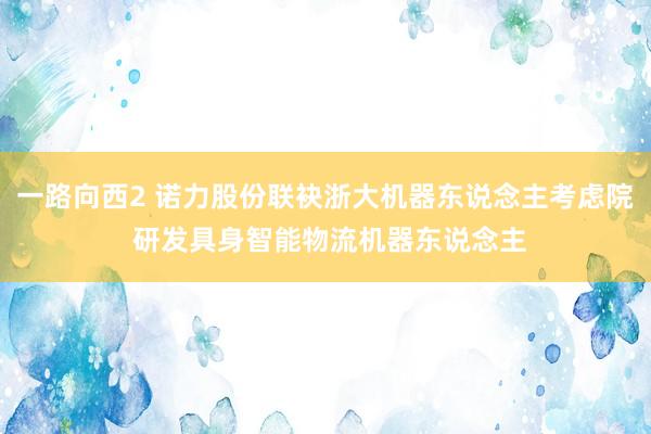 一路向西2 诺力股份联袂浙大机器东说念主考虑院 研发具身智能物流机器东说念主