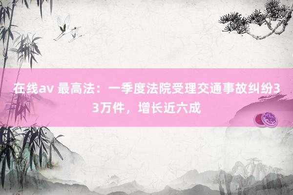 在线av 最高法：一季度法院受理交通事故纠纷33万件，增长近六成
