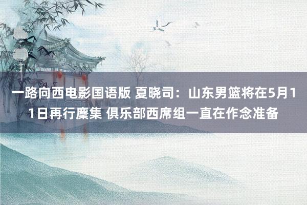 一路向西电影国语版 夏晓司：山东男篮将在5月11日再行麇集 俱乐部西席组一直在作念准备