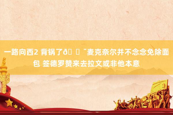 一路向西2 背锅了😯麦克奈尔并不念念免除面包 签德罗赞来去拉文或非他本意