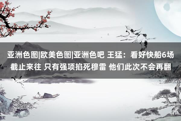 亚洲色图|欧美色图|亚洲色吧 王猛：看好快船6场截止来往 只有强项掐死穆雷 他们此次不会再翻