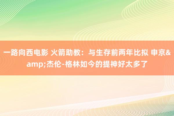 一路向西电影 火箭助教：与生存前两年比拟 申京&杰伦-格林如今的提神好太多了