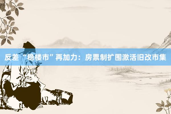 反差 “稳楼市”再加力：房票制扩围激活旧改市集