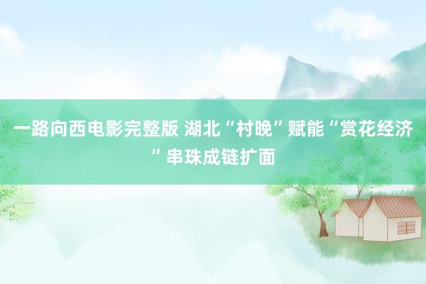 一路向西电影完整版 湖北“村晚”赋能“赏花经济”串珠成链扩面