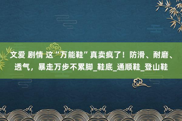 文爱 剧情 这“万能鞋”真卖疯了！防滑、耐磨、透气，暴走万步不累脚_鞋底_通顺鞋_登山鞋