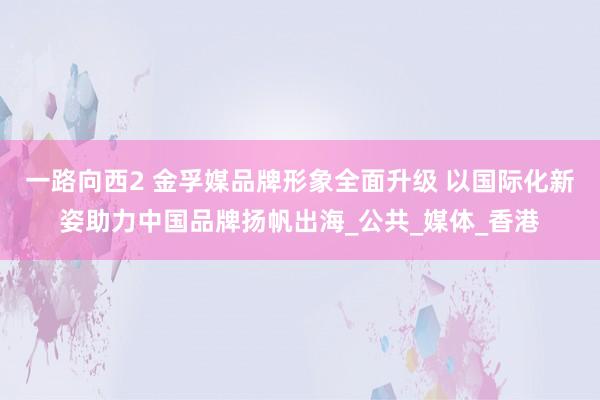 一路向西2 金孚媒品牌形象全面升级 以国际化新姿助力中国品牌扬帆出海_公共_媒体_香港