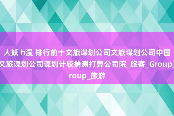 人妖 h漫 排行前十文旅谋划公司文旅谋划公司中国十大文旅谋划公司谋划计较揣测打算公司院_旅客_Group_旅游