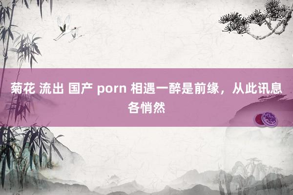 菊花 流出 国产 porn 相遇一醉是前缘，从此讯息各悄然
