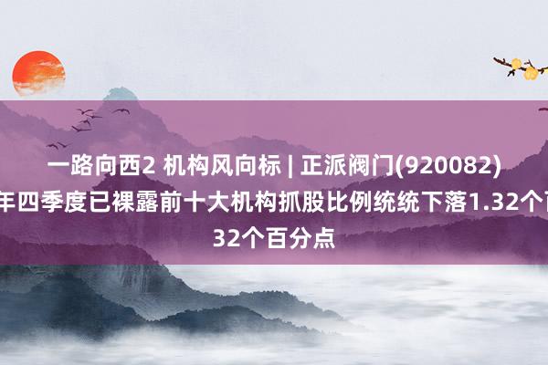 一路向西2 机构风向标 | 正派阀门(920082)2024年四季度已裸露前十大机构抓股比例统统下落1.32个百分点