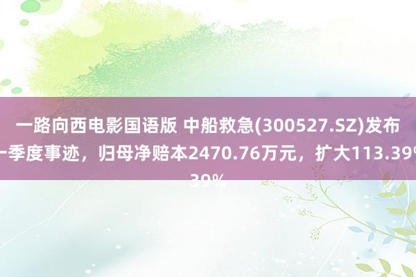 一路向西电影国语版 中船救急(300527.SZ)发布一季度事迹，归母净赔本2470.76万元，扩大113.39%