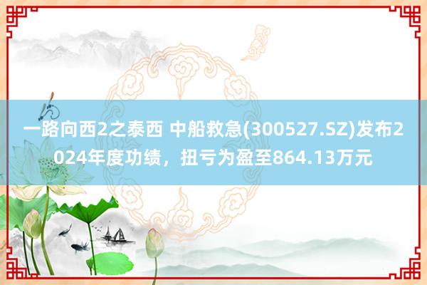一路向西2之泰西 中船救急(300527.SZ)发布2024年度功绩，扭亏为盈至864.13万元