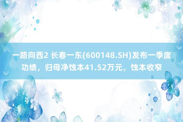 一路向西2 长春一东(600148.SH)发布一季度功绩，归母净蚀本41.52万元，蚀本收窄