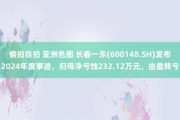 偷拍自拍 亚洲色图 长春一东(600148.SH)发布2024年度事迹，归母净亏蚀232.12万元，由盈转亏