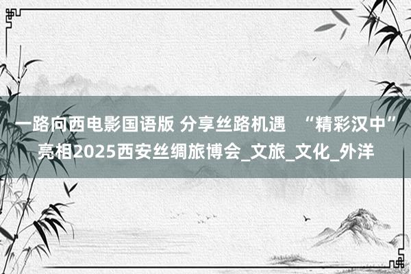 一路向西电影国语版 分享丝路机遇   “精彩汉中”亮相2025西安丝绸旅博会_文旅_文化_外洋