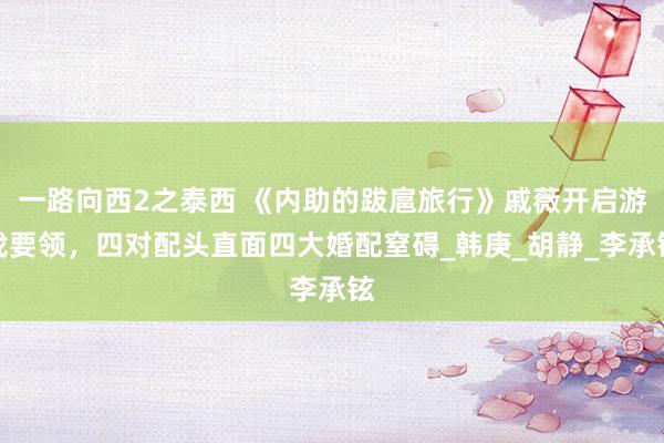 一路向西2之泰西 《内助的跋扈旅行》戚薇开启游戏要领，四对配头直面四大婚配窒碍_韩庚_胡静_李承铉