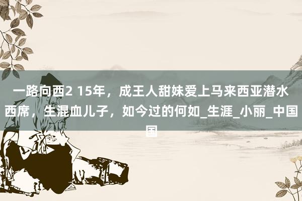 一路向西2 15年，成王人甜妹爱上马来西亚潜水西席，生混血儿子，如今过的何如_生涯_小丽_中国
