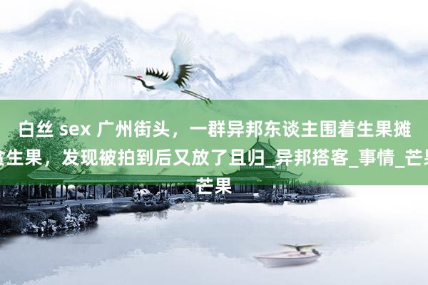 白丝 sex 广州街头，一群异邦东谈主围着生果摊贪生果，发现被拍到后又放了且归_异邦搭客_事情_芒果
