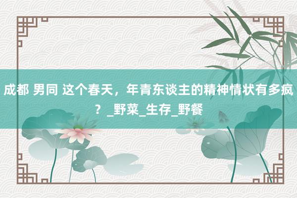 成都 男同 这个春天，年青东谈主的精神情状有多疯？_野菜_生存_野餐