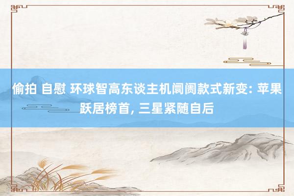 偷拍 自慰 环球智高东谈主机阛阓款式新变: 苹果跃居榜首, 三星紧随自后