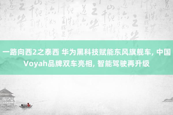 一路向西2之泰西 华为黑科技赋能东风旗舰车, 中国Voyah品牌双车亮相, 智能驾驶再升级