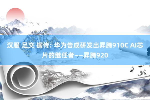 汉服 足交 据传: 华为告成研发出昇腾910C AI芯片的继任者——昇腾920
