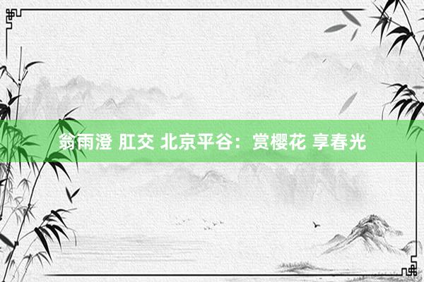 翁雨澄 肛交 北京平谷：赏樱花 享春光