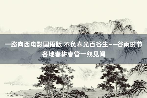 一路向西电影国语版 不负春光百谷生——谷雨时节各地春耕春管一线见闻