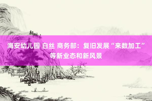 海安幼儿园 白丝 商务部：复旧发展“来数加工”等新业态和新风景