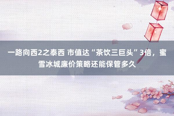 一路向西2之泰西 市值达“茶饮三巨头”3倍，蜜雪冰城廉价策略还能保管多久
