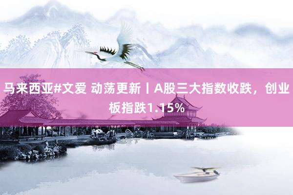 马来西亚#文爱 动荡更新丨A股三大指数收跌，创业板指跌1.15%