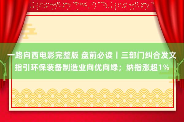 一路向西电影完整版 盘前必读丨三部门纠合发文指引环保装备制造业向优向绿；纳指涨超1%