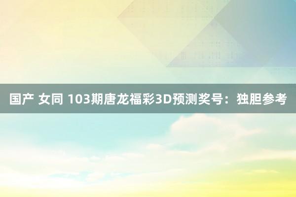 国产 女同 103期唐龙福彩3D预测奖号：独胆参考