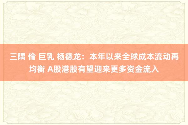 三隅 倫 巨乳 杨德龙：本年以来全球成本流动再均衡 A股港股有望迎来更多资金流入