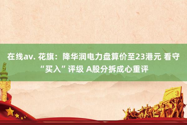 在线av. 花旗：降华润电力盘算价至23港元 看守“买入”评级 A股分拆成心重评