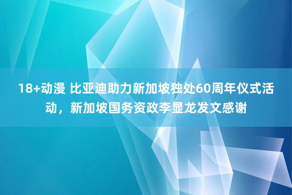 18+动漫 比亚迪助力新加坡独处60周年仪式活动，新加坡国务资政李显龙发文感谢