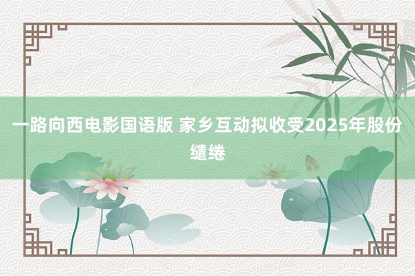 一路向西电影国语版 家乡互动拟收受2025年股份缱绻