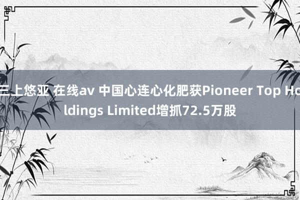 三上悠亚 在线av 中国心连心化肥获Pioneer Top Holdings Limited增抓72.5万股