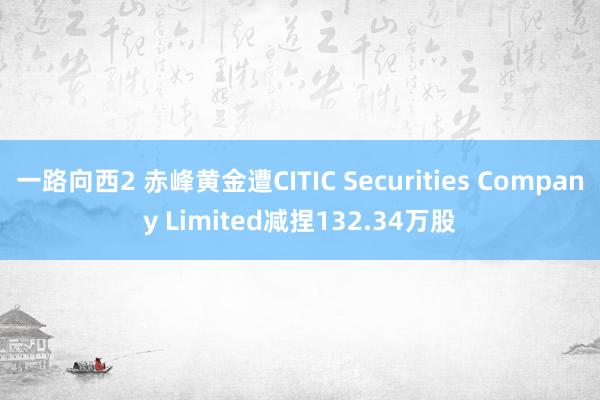 一路向西2 赤峰黄金遭CITIC Securities Company Limited减捏132.34万股