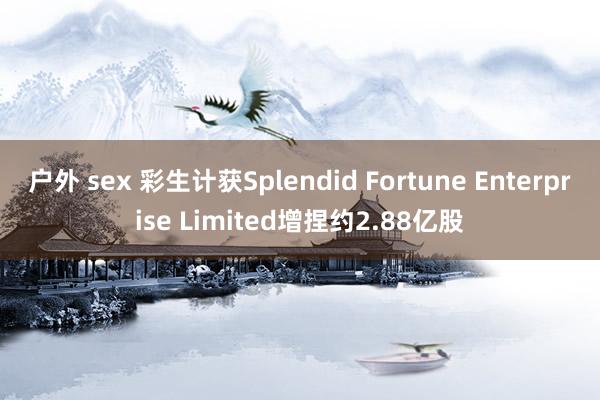 户外 sex 彩生计获Splendid Fortune Enterprise Limited增捏约2.88亿股