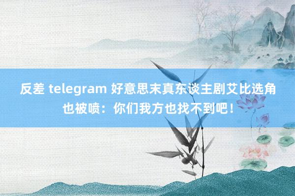 反差 telegram 好意思末真东谈主剧艾比选角也被喷：你们我方也找不到吧！