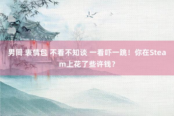 男同 表情包 不看不知谈 一看吓一跳！你在Steam上花了些许钱？