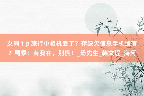 女同 t p 旅行中相机丢了？存缺欠信息手机遗落？蜀黍：有我在，别慌！_汤先生_韩文珵_海河