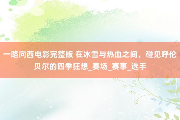 一路向西电影完整版 在冰雪与热血之间，碰见呼伦贝尔的四季狂想_赛场_赛事_选手