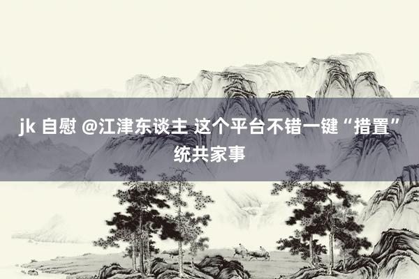 jk 自慰 @江津东谈主 这个平台不错一键“措置”统共家事