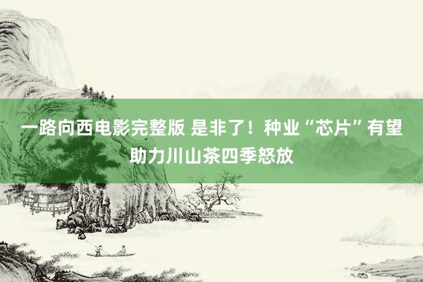 一路向西电影完整版 是非了！种业“芯片”有望助力川山茶四季怒放