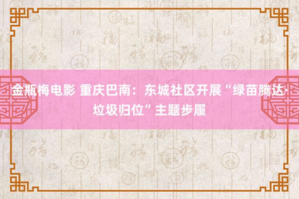 金瓶梅电影 重庆巴南：东城社区开展“绿苗腾达·垃圾归位”主题步履