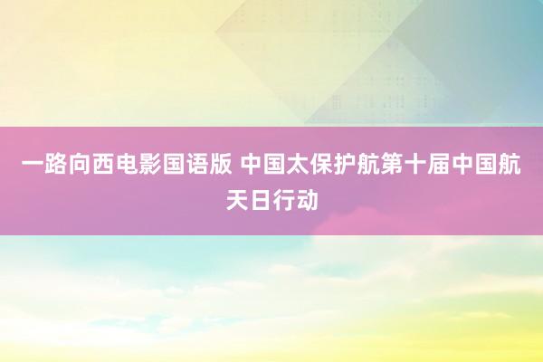 一路向西电影国语版 中国太保护航第十届中国航天日行动