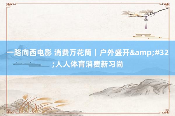 一路向西电影 消费万花筒｜户外盛开&#32;人人体育消费新习尚